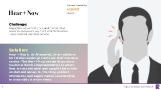 LABS
@PSFK
#FutureofRetail
Hear + Now
Challenge:
Regardless of vertical, brick-and-mortar retail
needs to improve its key point of differentiation
– personalized customer service.
Solution:
Hear + Now is an AI-enabled, in-ear platform
for retailers looking to enhance their customer
service. The Hear + Now system helps direct
Customer Service Representatives to where
they are needed most and supplies them with
on-demand access to inventory, product
information and supplemental opportunities
to cross-sell via e-commerce.
Concept created by:
carrot.is
Future Of Retail 2017 Report11
 