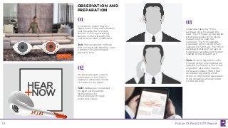 A customer enters Roger’s
Department Store and wanders
over towards the Furniture
section. H+N’s eye-tracking
sensors in-store identify the
customer as idle or indecisive.
Tech: Motion sensors indicate
that she has been standing near
a product for a prolonged
period of time.
01
02
03
An associate gets a quick
notification in the H+N’s
earpiece; associate checks
H+N app on the tablet.
Tech: Earpiece is connected
to tablet via Bluetooth.
Notifications fire
simultaneously through
audio and visuals.
Associate taps the H+N’s
earpiece once to accept the
task. The H+N app on the tablet
directs associate to Furniture
Department to help the
customer. The H+N app pre-
populates with in-store offers
relevant to Furniture. The H+N’s
earpiece dictates one piece of
potentially valuable information
related to the department.
Tech: Custom algorithm sorts
through offers and information
relevant to Furniture. The H+N’s
Algorithm also cross-checks
notes and reviews from other
associates regarding which
offers or information have been
most receptive amongst store
visitors recently.
OBSERVATION AND
PREPARATION
Future Of Retail 2017 Report12
 