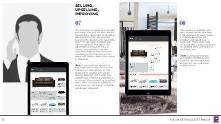 07 08
The customer is ready to purchase
but wants more information about
the product. Associate is trained to
ask questions that will spur the
customer to answer with keywords
that H+N will likely translate into
useful results on the tablet. As
associate continues to have a
natural conversation with the
customer, tapping into their own
knowledge and experience, the
tablet will deliver useful information
in real-time.
Tech: Continued use of natural
language processing. As associate
moves from one section of the
store to the another (for cross-
selling), beacons will trigger the
appropriate information database
to access. For example, as associate
walks from couches to tables, in-
store beacons will adjust his tablet
results appropriately.
The customer departs with
item. Associate double taps
their earpiece to leave notes
for database about the
product and questions
received. These notes rate
ongoing offers, log complaints
or suggest products that sell
well together.
Tech: Database compiles
associate’s feedback and
enriches recommendation
engine for next customer
engagement.
SELLING,
UPSELLING,
IMPROVING
Future Of Retail 2017 Report14
 