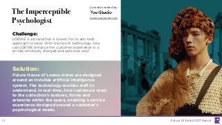 LABS
@PSFK
#FutureofRetail
The Imperceptible
Psychologist
Challenge:
LOEWE is a brand that is known for its anti-tech
approach to retail. With the rise of technology, how
can LOEWE enhance the customer experience in a
primal, emotively charged and personal way?
Solution:
Future House of Loewe stores are designed
around an invisible artificial intelligence
system. The technology enables staff to
understand, in real-time, how customers react
to the collection’s textures, forms and
artworks within the space, enabling a service
experience designed around a customer’s
psychological needs.
Concept created by:
weareyourstudio.com
Future Of Retail 2017 Report15
 