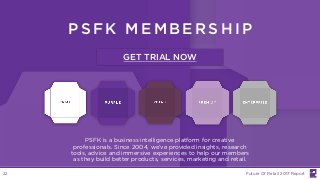 PS FK ME MBER SHIP
PSFK is a business intelligence platform for creative
professionals. Since 2004, we’ve provided insights, research
tools, advice and immersive experiences to help our members
as they build better products, services, marketing and retail.
GET TRIAL NOW
Future Of Retail 2017 Report22
 