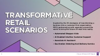 TRANSFORMATIVE
RETAIL
SCENARIOS
Inspired by the 10 strategies of transforming a
business into a customer-first organization,
PSFK partnered up with agencies around the
world to bring the future of retail into reality.
– Automated Shopper Aide
– AI Enabled Intuitive Customer Support
– Associate AI Assistant
– Gas Station Ordering And Delivery Service
Future Of Retail 2017 Report8
 