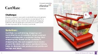 LABS
@PSFK
#FutureofRetail
LABS
CartMate
Challenge:
Big-box retailers can seem overwhelming and generic
to customers. Aisles of products are designed for a
broad audience, but not for an individual shoppers.
Retailers are struggling to provide a true personal
shopping experience to every customer.
Solution:
CartMate is a self-driving shopping cart
controlled by an AI-enabled virtual assistant
which accompanies a customer during their
shopping trip. Based on the customer’s
shopping list, the cart suggests best routes
around the store, can access purchase history,
helps to discover new products and points out
savings and deals.
Concept created by:
dieste.com
Future Of Retail 2017 Report9
 