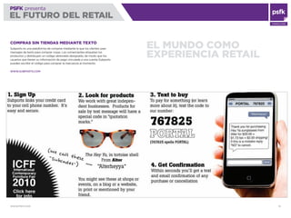 WWW.PSFK.COM 10
PSFK presenta
EL FUTURO DEL RETAIL
CONSULTING
EL MUNDO COMO
EXPERIENCIA RETAIL
COMPRAS SIN TIENDAS MEDIANTE TEXTO
Subports es una plataforma de compras mediante la que los clientes usan
mensajes de texto para comprar cosas. Los comerciantes etiquetan los
productos y distribuyen un código abreviado designado, de modo que los
usuarios que tienen su información de pago vinculada a una cuenta Subports
pueden escribir el código para comprar la mercancía al momento.
WWW.SUBPORTS.COM
 