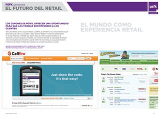 WWW.PSFK.COM 13
PSFK presenta
EL FUTURO DEL RETAIL
CONSULTING
EL MUNDO COMO
EXPERIENCIA RETAIL
LOS CUPONES DE MÓVIL OFRECEN UNA OPORTUNIDAD
PARA QUE LAS TIENDAS RECOMPENSEN A LOS
CLIENTES
Sitios de ofertas como Coupon Sherpa y Cellﬁre ya permiten a los consumidores buscar
descuentos de marcas y acceder a ellos desde el teléfono móvil para presentarlos
en la caja. Además, a medida que ganen peso las redes sociales basadas en la
ubicación como Foursquare y Gowalla, los comercios tendrán la capacidad de ofrecer
a los compradores promociones cuando entren en las tiendas, lo que proporcionará
incentivos de tiempo limitado para realizar las compras durante sus visitas.
WWW.COUPONSHERPA.COM / WWW.CELLFIRE.COM /
WWW.FOURSQUARE.COM / WWW.GOWALLA.COM
 