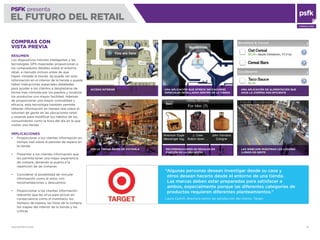 WWW.PSFK.COM 15
PSFK presenta
EL FUTURO DEL RETAIL
CONSULTING
UNA APLICACIÓN QUE OFRECE INDICACIONES
ESPACIALES DETALLADAS DENTRO DE LA TIENDA
LAS WEBCAMS MUESTRAN LOS LUGARES
LLENOS DE GENTE
COMPRAS CON
VISTA PREVIA
RESUMEN
Los dispositivos móviles inteligentes y las
tecnologías GPS mejoradas proporcionan a
los compradores detalles sobre el entorno
retail, a menudo incluso antes de que
hayan visitado la tienda. Se puede ver esta
información en el interior de la tienda o puede
haber indicaciones espaciales detalladas
para ayudar a los clientes a desplazarse de
forma más cómoda por los pasillos y localizar
los productos con mayor facilidad. Además
de proporcionar una mayor comodidad y
eﬁcacia, esta tecnología también permite
obtener información en tiempo real sobre el
volumen de gente en las ubicaciones retail
y estands para modiﬁcar los hábitos de los
consumidores como la hora del día en la que
visitan una tienda.
IMPLICACIONES
Proporcionar a los clientes información en
tiempo real sobre el periodo de espera en
la tienda
Presentar a los clientes información que
les permita tener una mejor experiencia
de compra, abriendo la puerta a la
repetición de las compras
Considerar la posibilidad de vincular
información como el estoc con
recomandaciones y descuentos
Proporcionar a los clientes información
relevante que les sirva para actuar en
consecuencia como el inventario, los
tiempos de espera, las listas de la compra,
los mapas del interior de la tienda y las
críticas
ACCESO INTERIOR
RECOMENDACIONES DE REGALOS EN
FUNCIÓN DE LA UBICACIÓN
UNA APLICACIÓN DE ALIMENTACIÓN QUE
HACE LA COMPRA MÁS EFICIENTE
VER LA TIENDA ANTES DE VISITARLA
“Algunas personas desean investigar desde su casa y
otros desean hacerlo desde el entorno de una tienda.
Las marcas deben estar preparadas para satisfacer a
ambos, especialmente porque las diferentes categorías de
productos requieren diferentes planteamientos.”
Laura Cashill, directora senior de satisfacción del cliente, Target
 