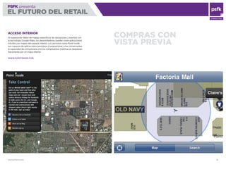 WWW.PSFK.COM 16
PSFK presenta
EL FUTURO DEL RETAIL
CONSULTING
COMPRAS CON
VISTA PREVIA
ACCESO INTERIOR
Al superponer datos de mapas especíﬁcos de ubicaciones y eventos con
la tecnología Google Maps, los desarrolladores pueden crear aplicaciones
móviles con mapas del espacio interior. Los servicios como Point Inside
son capaces de aplicar estos principios y proporcionar a los comerciantes
la capacidad de comunicarse con los compradores mientras se desplazan
físicamente por un mapa interior.
WWW.POINTINSIDE.COM
 