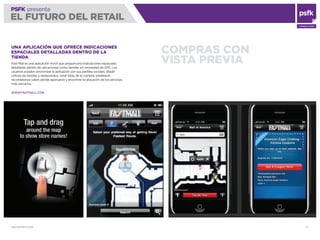 WWW.PSFK.COM 17
PSFK presenta
EL FUTURO DEL RETAIL
CONSULTING
COMPRAS CON
VISTA PREVIA
UNA APLICACIÓN QUE OFRECE INDICACIONES
ESPACIALES DETALLADAS DENTRO DE LA
TIENDA
Fast Mall es una aplicación móvil que proporciona indicaciones espaciales
detalladas dentro de ubicaciones como tiendas sin necesidad de GPS. Los
usuarios pueden sincronizar la aplicación con sus perﬁles sociales, añadir
críticas de tiendas y restaurantes, crear listas de la compra, establecer
recordatorios sobre dónde aparcaron y encontrar la ubicación de los servicios
más cercanos.
WWW.FASTMALL.COM
 