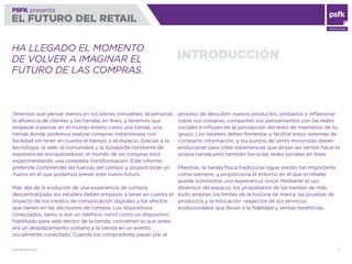 WWW.PSFK.COM 2
PSFK presenta
EL FUTURO DEL RETAIL
CONSULTING
INTRODUCCIÓN
HA LLEGADO EL MOMENTO
DE VOLVER A IMAGINAR EL
FUTURO DE LAS COMPRAS.
Tenemos que pensar menos en los bienes inmuebles, el personal,
la aﬂuencia de clientes y las tiendas en línea, y tenemos que
empezar a pensar en el mundo entero como una tienda; una
tienda donde podemos realizar compras instantáneas con
facilidad sin tener en cuenta el tiempo o el espacio. Gracias a la
tecnología, la web, la comunidad y la búsqueda constante de
experiencias enriquecedoras, el mundo de las compras está
experimentando una completa transformación. Este informe
pretende comprender las fuerzas del cambio y proporcionar un
marco en el que podamos prever este nuevo futuro.
Más allá de la evolución de una experiencia de compra
descentralizada, los retailers deben empezar a tener en cuenta el
impacto de los medios de comunicación digitales y los efectos
que tienen en las decisiones de compra. Los dispositivos
conectados, tanto si son un teléfono móvil como un dispositivo
habilitado para web dentro de la tienda, convierten lo que antes
era un desplazamiento solitario a la tienda en un evento
socialmente conectado. Cuando los compradores pasan por el
proceso de descubrir nuevos productos, probarlos y reﬂexionar
sobre sus compras, comparten sus pensamientos con las redes
sociales e inﬂuyen en la percepción del resto de miembros de su
grupo. Los retailers deben fomentar y facilitar estos sistemas de
compartir información, y los puntos de venta minoristas deben
evolucionar para crear experiencias que dirijan las ventas hacia la
propia tienda pero también hacia las redes sociales en línea.
Mientras, la tienda física tradicional sigue siendo tan importante
como siempre, y proporciona el entorno en el que el retailer
puede suministrar una experiencia única. Mediante el uso
dinámico del espacio, los propietarios de las tiendas de más
éxito amplían los límites de la historia de marca, las pruebas de
productos y la educación –aspectos de los servicios
evolucionados que llevan a la ﬁdelidad y ventas repetitivas.
 