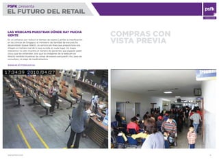 WWW.PSFK.COM 21
PSFK presenta
EL FUTURO DEL RETAIL
CONSULTING
COMPRAS CON
VISTA PREVIA
LAS WEBCAMS MUESTRAN DÓNDE HAY MUCHA
GENTE
En un esfuerzo por reducir el tiempo de espera y evitar la masiﬁcación
en las clínicas de Singapur, el ministerio de Sanidad de ese país ha
desarrollado Queue Watch, un servicio en línea que proporciona una
imagen en tiempo real de lo que sucede en cada lugar. Un mapa
interactivo no sólo muestra el número de pacientes que esperan pedir
cita y que les antiendan, sino que las imágenes de la webcam en
directo también muestran las zonas de espera para pedir cita, para las
consultas y el pago de medicamentos.
WWW.HE.ECITIZEN.GOV.SG
 