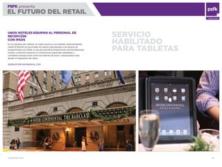 WWW.PSFK.COM 24
PSFK presenta
EL FUTURO DEL RETAIL
CONSULTING
SERVICIO
HABILITADO
PARA TABLETAS
UNOS HOTELES EQUIPAN AL PERSONAL DE
RECEPCIÓN
CON IPADS
En un esfuerzo por ofrecer un mejor servicio a sus clientes, Intercontinental
Hotels & Resorts ha anunciado sus planes para equipar a los grupos de
recepcionistas con iPads, lo que les permitirá proporcionar recomendaciones
locales, contenido interactivo e indicaciones espaciales detalladas y
completar transacciones como las reservas de tours y restaurantes, todo
desde un dispositivo de mano.
WWW.INTERCONTINENTAL.COM
 