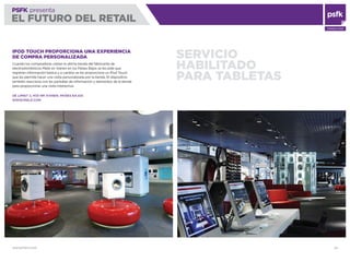 WWW.PSFK.COM 25
PSFK presenta
EL FUTURO DEL RETAIL
CONSULTING
SERVICIO
HABILITADO
PARA TABLETAS
IPOD TOUCH PROPORCIONA UNA EXPERIENCIA
DE COMPRA PERSONALIZADA
Cuando los compradores visitan la última tienda del fabricante de
electrodomésticos Miele en Vianen en los Países Bajos se les pide que
registren información básica y a cambio se les proporciona un iPod Touch
que les permite hacer una visita personalizada por la tienda. El dispositivo
también reacciona con las pantallas de información y elementos de la tienda
para proporcionar una visita interactiva.
DE LIMIET 2, 4131 NR VIANEN, PAÍSES BAJOS
WWW.MIELE.COM
 