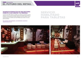WWW.PSFK.COM 26
PSFK presenta
EL FUTURO DEL RETAIL
CONSULTING
SERVICIO
HABILITADO
PARA TABLETAS
UN ESPACIO INTERACTIVO DE VIDA NOCTURNA
CONECTA A LOS CLIENTES Y EL PERSONAL
Al entrar al bar MiBar Martini en Sudáfrica, los clientes se conectan a una red
especial a la que se accede mediante interfaces de pantalla táctil situadas en
el interior, lo que permite que puedan interactuar con otros clientes y con el
personal del bar. Los clientes usan estas MiTables para acceder a la carta y
pedir las bebidas.
160 JAN SMUTS AVE ROSENBANK, JOHANNESBURGO, SUDÁFRICA
WWW.MI-WORLD.CO.ZA
 