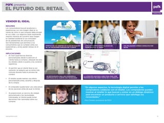 WWW.PSFK.COM 31
PSFK presenta
EL FUTURO DEL RETAIL
CONSULTING
USAR UN SHOPPER PERSONALIZADO SIN
TENER QUE IR A LA TIENDA
VENDER EL IDEAL
RESUMEN
Los consumidores buscan productos y
experiencias con una imagen ideal en su
mente de cómo lo que compran debe encajar
en sus vidas. Los negocios están explorando
mejores maneras de convertir esta imagen
en realidad mediante el uso innovador
de las plataformas de comunicación.
Son herramientas que permiten a los
consumidores que se cumplan antes sus
expectativas y evitar perder tiempo en el
proceso.
IMPLICACIONES
Al crear experiencias directas
personalizadas desde la atención al
cliente hasta la compra y después de esta,
los retailers abren la puerta a las compras
repetitivas
Al permitir que el cliente lleve la voz
cantante, se asegura que se sienta más
cómodo durante todo el proceso de
compra
El retailer puede realizar una oferta
personalizada antes, durante y después
de la compra
El comprador puede tener una vista previa
de las opciones antes de pisar la tienda
Al proporcionar un servicio de calidad
personalizado a las necesidades
individuales, el cliente puede tomar
decisiones más razonadas sobre sus
compras
OFERTAS DE LOS AGENTES DE VIAJES EN FUNCIÓN
DE LAS VACACIONES SOÑADAS DEL CLIENTE
UNA PELUQUERÍA OFRECE CONSULTAS POR
SKYPE
UN RESTAURANTE CREA UNA EXPERIENCIA
CENTRADA EN EL CLIENTE CON TECNOLOGÍA
LA ATENCIÓN SANITARIA HABILITADA PARA WEB
PROPORCIONA MEJORES VISITAS EN LA CONSULTA
“En algunos aspectos, la tecnología digital permite a los
compradores colaborar con el retailer. Los compradores pueden
mostrar al retailer lo que buscan y entrar en un diálogo dinámico
para encontrar un producto o servicio que satisfaga sus
necesidades.”
Piers Fawkes, presidente de PSFK
 
