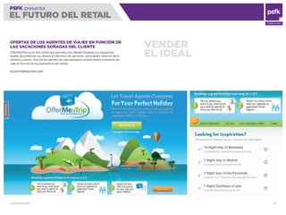 WWW.PSFK.COM 32
PSFK presenta
EL FUTURO DEL RETAIL
CONSULTING
VENDER
EL IDEAL
OFERTAS DE LOS AGENTES DE VIAJES EN FUNCIÓN DE
LAS VACACIONES SOÑADAS DEL CLIENTE
OfferMeATrip es un sitio online que permite a los clientes imaginar sus vacaciones
ideales describiendo sus deseos en términos de ubicación, actividades, duración de la
estancia y precio. Una red de agentes de viaje aprobados puede ofrecer itinerarios de
viaje en función de los parámetros del cliente.
DEV.OFFERMEATRIP.COM
 