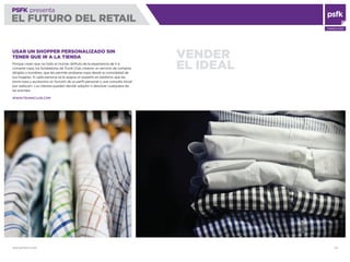 WWW.PSFK.COM 33
PSFK presenta
EL FUTURO DEL RETAIL
CONSULTING
VENDER
EL IDEAL
USAR UN SHOPPER PERSONALIZADO SIN
TENER QUE IR A LA TIENDA
Porque creen que no todo el mundo disfruta de la experiencia de ir a
comprar ropa, los fundadores de Trunk Club crearon un servicio de compras
dirigido a hombres, que les permite probarse ropa desde la comodidad de
sus hogares. A cada persona se le asigna un experto en estilismo que les
envía ropa y accesorios en función de su perﬁl personal y una consulta inicial
por webcam. Los clientes pueden decidir adquirir o devolver cualquiera de
las prendas.
WWW.TRUNKCLUB.COM
 