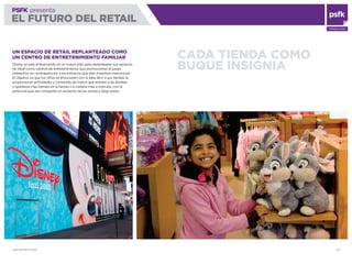 WWW.PSFK.COM 39
PSFK presenta
EL FUTURO DEL RETAIL
CONSULTING
CADA TIENDA COMO
BUQUE INSIGNIA
UN ESPACIO DE RETAIL REPLANTEADO COMO
UN CENTRO DE ENTRETENIMIENTO FAMILIAR
Disney se está embarcando en un nuevo plan para replantearse sus espacios
de retail como centros de entretenimiento que promocionen el juego
interactivo en contraposición a los entornos que sólo muestran mercancías.
El objetivo es que los niños se emocionen con la idea de ir a sus tiendas al
proporcionar actividades y contenido de marca que animen a las familias
a quedarse más tiempo en la tienda o a visitarla más a menudo, con el
potencial que eso comporte un aumento de las ventas a largo plazo.
 