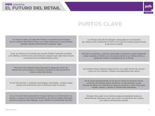 WWW.PSFK.COM 4
PSFK presenta
EL FUTURO DEL RETAIL
CONSULTING
PSFK presenta
EL FUTURO DEL RETAIL
PUNTOS CLAVE
Un mayor acceso a la web móvil libera la experiencia de compra
de los conﬁnes del entorno físico y en línea tradicional, lo que permite
comprar desde prácticamente cualquier lugar.
Crear un entorno en la tienda que resulte ﬂexible mediante el diseño
y las ofertas y promociones de productos asegura que cada visita resulte
una experiencia completamente nueva.
Promover las colaboraciones basadas en aspectos como los
elementos clave locales o culturales mantiene la relevancia de la
marca a ojos del cliente.
Ya sea físicamente o mediante tecnologías conectadas, comprar sigue
siendo una experiencia que se disfruta mejor en grupo.
En un mundo interconectado en el que el acceso a la información es
ﬂuido y se espera que haya transparencia, las marcas deben participar
de forma activa en este diálogo, o sus clientes lo mantendrán sin ellos.
La introducción de tecnologías conectadas en los entornos
de compra está cambiando la forma en la que las tiendas proporcionan
el servicio al cliente.
Introducir productos y servicios parecidos en entornos retail independi-
entes muestra al cliente que una marca confía en su oferta central y
pretende mejorar la experiencia en la tienda.
Las tiendas físicas todavía proporcionan una mejor forma de comuni-
carse con los clientes y ofrecer una experiencia de marca.
En el nuevo planteamiento en el que el cliente es el centro de las
compras, las tiendas deben encontrar continuamente nuevas
formas de reducir los obstáculos hasta las compras y estar listas para
vender cuándo y dónde el cliente esté preparado.
Otorgar más poder a los clientes proporcionándoles todas las
herramientas necesarias para que tomen una decisión de compra
con toda la información posible.
 