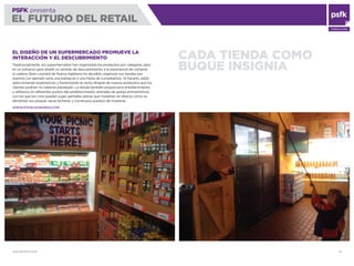WWW.PSFK.COM 41
PSFK presenta
EL FUTURO DEL RETAIL
CONSULTING
CADA TIENDA COMO
BUQUE INSIGNIA
EL DISEÑO DE UN SUPERMERCADO PROMUEVE LA
INTERACCIÓN Y EL DESCUBRIMIENTO
Tradicionalmente, los supermercados han organizado los productos por categoría, pero
en un esfuerzo para añadir un sentido de descubrimiento a la experiencia de comprar,
la cadena Stew Leonard de Nueva Inglaterra ha decidido organizar sus tiendas por
eventos (un ejemplo sería una barbacoa o una ﬁesta de cumpleaños). Al hacerlo, están
seleccionando experiencias y fomentando la venta dirigida de nuevos productos que los
clientes podrían no haberse planteado. La tienda también proporciona entretenimiento
y refrescos en diferentes puntos del establecimiento; animales de granja animatrónicos
con los que los críos pueden jugar, pantallas planas que muestran en directo cómo se
alimentan sus propias vacas lecheras y numerosos puestos de muestras.
WWW.STEWLEONARDS.COM
 