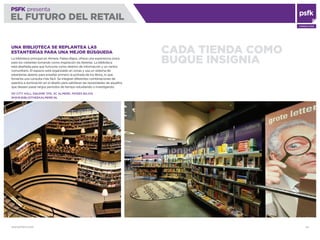 WWW.PSFK.COM 44
PSFK presenta
EL FUTURO DEL RETAIL
CONSULTING
CADA TIENDA COMO
BUQUE INSIGNIA
UNA BIBLIOTECA SE REPLANTEA LAS
ESTANTERÍAS PARA UNA MEJOR BÚSQUEDA
La biblioteca principal en Almere, Países Bajos, ofrece una experiencia única
para los visitantes tomando como inspiración las librerías. La biblioteca
está diseñada para que funcione como destino de información y un centro
comunitario. El espacio está organizado en zonas y usa un sistema de
estanterías abierto para enseñar primero la portada de los libros, lo que
fomenta una consulta más fácil. Se integran diferentes combinaciones de
asientos e iluminación en el diseño para satisfacer las necesidades de aquellos
que deseen pasar largos periodos de tiempo estudiando o investigando.
101 CITY HALL SQUARE 1315, XC ALMERE, PAÍSES BAJOS
WWW.BIBLIOTHEEKALMERE.NL
 