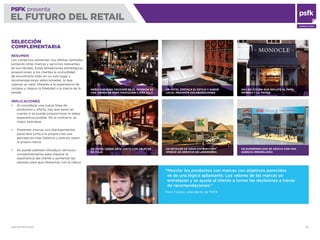 WWW.PSFK.COM 46
PSFK presenta
EL FUTURO DEL RETAIL
CONSULTING
UN RETAILER DE GRAN DISTRIBUCIÓN
OFRECE UN SERVICIO DE LAVANDERÍA
SELECCIÓN
COMPLEMENTARIA
RESUMEN
Los comercios aumentan sus ofertas centrales
juntando otras marcas y servicios relevantes
en sus tiendas. Estas alineaciones estratégicas
proporcionan a los clientes la comodidad
de encontrarlo todo en un solo lugar y
recomendaciones seleccionadas, lo que
supone un valor añadido a la experiencia de
compra y mejora la ﬁdelidad a la marca de la
tienda.
IMPLICACIONES
Al considerar una nueva línea de
productos u oferta, hay que tener en
cuenta si se puede proporcionar la mejor
experiencia posible. De lo contrario, es
mejor asociarse
Presentar marcas con planteamientos
parecidos junto a la propia crea una
percepción más holística y precisa sobre
la propia marca
Se puede plantear introducir servicios
complementarios para mejorar la
experiencia del cliente y aumentar las
razones para que interactúe con la marca
MERCHANDISING CRUZADO EN EL INTERIOR DE
UNA TIENDA DE ROPA MASCULINA Y MÁS ALLÁ
UN HOTEL VENDE ARTE JUNTO CON OBJETOS
DE VIAJE
UNA SELECCIÓN QUE INCLUYE EL PAPEL
IMPRESO Y LA TIENDA
UN SUPERMERCADO SE ASOCIA CON UNA
AGENCIA INMOBILIARIA
UN HOTEL DESTACA EL ESTILO Y SABOR
LOCAL MEDIANTE COLABORACIONES
“Mezclar los productos con marcas con objetivos parecidos
es de una lógica aplastante. Los valores de las marcas se
entrelazan y se ayuda al cliente a tomar las decisiones a través
de recomendaciones.”
Piers Fawkes, presidente de PSFK
 