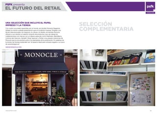 WWW.PSFK.COM 49
PSFK presenta
EL FUTURO DEL RETAIL
CONSULTING
SELECCIÓN
COMPLEMENTARIA
UNA SELECCIÓN QUE INCLUYE EL PAPEL
IMPRESO Y LA TIENDA
Con cuatro sucursales repartidas por el mundo, las tiendas Monocle Magazine
reﬂejan la misma cuidada presentación que en la edición impresa. Dirigida a los
temas internacionales, los negocios, la cultura y el diseño, las tiendas Monocle
ofrecen a sus clientes un selecto conjunto de productos, que van desde las
colaboraciones con marcas con un ideario parecido como Malmsten, BlackBerry,
Comme des Garçons, Hackett, Oliver Spencer y Porter a las propias creaciones de
Monocle que se encuentran junto a los ejemplares de la publicación. En palabras de
la revista, las tiendas pretenden ser “el espacio ideal para comprar regalos o un poco
de autoindulgencia”.
WWW.MONOCLE.COM
 