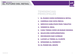 WWW.PSFK.COM 5
PSFK presenta
EL FUTURO DEL RETAIL
CONSULTING
PSFK presents
EL FUTURO DEL RETAIL
TENDENCIAS
PRINCIPALES
1. EL MUNDO COMO EXPERIENCIA RETAIL
2. COMPRAS CON VISTA PREVIA
3. SERVICIO HABILITADO PARA TABLETAS
4. VENDER EL IDEAL
5. CADA TIENDA COMO UN BUQUE INSIGNIA
6. SELECCIÓN COMPLEMENTARIA
7. DECORADOS QUE CAMBIAN
8. LLEVAR LA TIENDA AL CLIENTE
9. OPINIONES AL MOMENTO
10. EL PODER DEL GRUPO
 