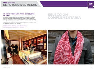 WWW.PSFK.COM 50
PSFK presenta
EL FUTURO DEL RETAIL
CONSULTING
SELECCIÓN
COMPLEMENTARIA
UN HOTEL VENDE ARTE JUNTO CON OBJETOS
DE VIAJE
El Standard Hotel en Nueva York abrió hace poco las puertas de su espacio
retail con selecciones especiales llamado The Shop. La tienda vende una
selección de elementos que incluyen desde objetos diarios y elementos de la
marca Standard a pequeños regalos y accesorios de Nueva York y de todo el
mundo. También incluye una selección temporal de edición limitada de obras
de los artistas favoritos de The Standard.
848 WASHINGTON ST., NUEVA YORK, NY 10014, EE.UU.
WWW.STANDARDHOTELS.COM/NEW-YORK-CITY
 