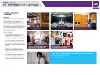 WWW.PSFK.COM 54
PSFK presenta
EL FUTURO DEL RETAIL
CONSULTING
DECORADOS QUE
CAMBIAN
RESUMEN
Para mantener la sensación de novedad y
pertinencia de las tiendas, los retailer
construyen sus entornos siempre con el
cambio en mente. Los escaparates y la
decoración están diseñados para que sean
suﬁcientemente móviles y ﬂexibles para
poder cambiarlos y que la experiencia retail
se pueda adaptar y actualizar con facilidad
para mantenerse al día con las últimas
tendencias y actitudes.
IMPLICACIONES
Tratar los escaparates y el interior de
las tiendas como decorados, lo que
proporciona la oportunidad de reinventar
continuamente la experiencia de compra
Usar los escaparates de la tienda como
una forma de destacar colaboraciones
que mejoren la percepción de marca y
permitan a las marcas compartir su punto
de vista
Plantearse la implementación de un
interior ﬂexible para poder introducir
experiencias de entretenimiento en el
entorno retail
Los retailers que no tengan un espacio
de retail ﬂexible pueden plantearse
un espacio adjunto donde los clientes
puedan realizar pruebas y entretenerse
INTERIOR SOBRE RUEDAS
UN ANEXO A LA TIENDA CAMBIA LAS OFERTAS
PARA PROMOVER LAS COLABORACIONES
BANCOS QUE SE TRANSFORMAN
UNA TIENDA ONLINE Y OFFLINE SELECCIONA
PAREDES DE ESCAPARATE ROTATIVAS
TIENDA POP-UP ROTATIVA JUNTO A LA
TIENDA INSIGNIA
“Para mí, la tienda ideal estaría diseñada como un decorado.
Cambiaría habitualmente.”
– Alex Calderwood, ACE Hotel
 