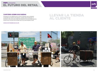 WWW.PSFK.COM 64
PSFK presenta
EL FUTURO DEL RETAIL
CONSULTING
LLEVAR LA TIENDA
AL CLIENTE
CAFETERÍA SOBRE DOS RUEDAS
Kickstand es una cafetería pop-up móvil en Brooklyn que se desplaza
en bicicleta por el barrio a los parques y eventos que se producen. La
bicicleta no sólo sirve como medio de transporte, sino que también ayuda a
proporcionar una parte de la energía que se usa para preparar el café.
WWW.KICKSTANDBROOKLYN.COM
 