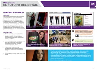 WWW.PSFK.COM 69
PSFK presenta
EL FUTURO DEL RETAIL
CONSULTING
OPINIONES AL MOMENTO
RESUMEN
Las redes sociales móviles y las tecnologías
conectadas dentro de las tiendas están
permitiendo que los compradores reciban
consejos en tiempo real de sus amigos y
de desconocidos con gustos parecidos. La
capacidad de recibir consejos y opiniones al
momento de personas con gustos similares
está transformando incluso una tarde de
compras solitaria para convertirla en una
experiencia social y esto ayuda a los clientes
a tomar decisiones con más convicción sobre
lo que quieren comprar.
IMPLICACIONES
Plantearse añadir acceso inalámbrico
a Internet en el entorno retail, lo
que permite a los clientes compartir
información con su red de amigos para
validar su compra
Incluir redes sociales en su emplazamiento
retail, permitiendo así a los clientes
existentes y potenciales compartir
información con los demás
Proporcionar a los clientes las
herramientas para captar y compartir
imágenes y experiencias en el entorno
retail
Permitir que los clientes hagan fotos en la
tienda
LA CÁMARA DE UNA TIENDA SE CONECTA A
FACEBOOK
CREAR VÍDEOS PARA COMPARTIR LO QUE SE
COMPRA
SERVICIOS ONLINE PARA COMPARTIR LAS
COMPRAS EN LAS REDES
UN SITIO WEB MUESTRA SÓLO LA ROPA QUE
LE GUSTA A TUS AMIGOS
LAS APLICACIONES PERMITEN QUE SE CREEN
GRUPOS EN TIEMPO REAL DESDE CUALQUIER PARTE
PREGÚNTALE A LA COMUNIDAD CÓMO TE
QUEDA
“Si las compras 1.0 online estaban relacionadas con la comparación
de precios de los productos como se puede ver en sitios como
MySimon y NextTag, y las compras 2.0 tenían que ver con mejorar las
experiencias de los clientes como se puede comprobar en sitios como
Zappos e iTunes, seguro que las compras 3.0 online se centrarán en el
poder del consumidor.”
Sukhinder Singh Cassidy, gerente de Polyvore
 