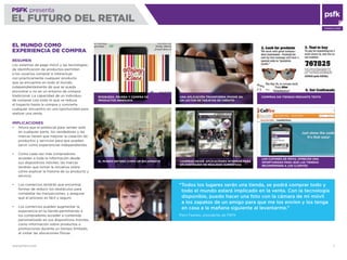 WWW.PSFK.COM 7
PSFK presenta
EL FUTURO DEL RETAIL
CONSULTING
EL MUNDO ENTERO COMO UN ESCAPARATE
UNA APLICACIÓN TRANSFORMA IPHONE EN
UN LECTOR DE TARJETAS DE CRÉDITO
EL MUNDO COMO
EXPERIENCIA DE COMPRA
RESUMEN
Los sistemas de pago móvil y las tecnologías
de identiﬁcación de productos permiten
a los usuarios comprar e interactuar
con prácticamente cualquier producto
que se encuentre en todo el mundo,
independientemente de que se pueda
encontrar o no en un entorno de compra
tradicional. La capacidad de un individuo
de comprar casi todo lo que ve reduce
el trayecto hasta la compra y convierte
cualquier encuentro en una oportunidad para
realizar una venta.
IMPLICACIONES
Ahora que el potencial para vender está
en cualquier parte, los vendedores y las
marcas tienen que mejorar la creación de
productos y servicios para que puedan
servir como experiencias independientes
Como cada vez más compradores
acceden a toda la información desde
sus dispositivos móviles, las marcas
tendrán que tomar la iniciativa sobre
cómo explicar la historia de su producto y
servicio
Los comercios tendrán que encontrar
formas de reducir los obstáculos para
completar las transacciones, y asegurar
que el proceso es fácil y seguro
Los comercios pueden augmentar la
experiencia en la tienda permitiendo a
los compradores acceder a contenido
personalizado en sus dispositivos móviles,
como información sobre productos o
promociones durante un tiempo limitado,
al visitar las ubicaciones físicas
“Todos los lugares serán una tienda, se podrá comprar todo y
todo el mundo estará implicado en la venta. Con la tecnología
disponible, puedo hacer una foto con la cámara de mi móvil
a los zapatos de un amigo para que me los envíen y los tenga
en casa a la mañana siguiente al levantarme.”
Piers Fawkes, presidente de PSFK
BÚSQUEDA, PRUEBA Y COMPRA DE
PRODUCTOS INMEDIATA
COMPRAS SIN TIENDAS MEDIANTE TEXTO
LOS CUPONES DE MÓVIL OFRECEN UNA
OPORTUNIDAD PARA QUE LAS TIENDAS
RECOMPENSEN A LOS CLIENTES
COMPRAS DESDE APLICACIONES INTERNAS PARA
UN CONTENIDO DE REALIDAD AUMENTADA
 