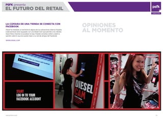 WWW.PSFK.COM 70
PSFK presenta
EL FUTURO DEL RETAIL
CONSULTING
OPINIONES
AL MOMENTO
LA CÁMARA DE UNA TIENDA SE CONECTA CON
FACEBOOK
Diesel ha instalado un terminal en alguna de sus ubicaciones retail en España.
Cada terminal viene equipado con una Diesel Cam que permite a los clientes
hacer fotos mientras se prueban la ropa. Pueden enviarlas online y pedir la
opinión sobre lo que les queda mejor a su red de amigos de Facebook.
WWW.DIESEL.COM
 