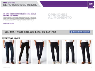 WWW.PSFK.COM 71
PSFK presenta
EL FUTURO DEL RETAIL
CONSULTING
OPINIONES
AL MOMENTO
UN SITIO WEB MUESTRA SÓLO LA ROPA QUE LE
GUSTA A TUS AMIGOS
Levi’s ha integrado la funcionalidad Facebook en su sitio web, lo que permite
que te “gusten” productos concretos y se puedan compartir las decisiones de
compra con la red social. El sitio también se puede personalizar para que
muestre sólo las selecciones que le han “gustado” a tu grupo de amigos.
WWW.STORE.LEVI.COM
 