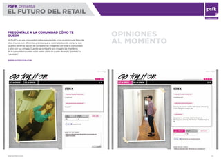 WWW.PSFK.COM 72
PSFK presenta
EL FUTURO DEL RETAIL
CONSULTING
OPINIONES
AL MOMENTO
PREGÚNTALE A LA COMUNIDAD CÓMO TE
QUEDA
GoTryItOn es una comunidad online que permite a los usuarios subir fotos de
ellos mismos con diferentes prendas que se están planteando comprar. Los
usuarios tienen la opción de compartir las imágenes con toda la comunidad,
o sólo con sus amigos. Cuando se comparte una imagen, los miembros
de la comunidad pueden votar sobre cómo te queda diciendo “póntelo” o
“cámbialo”.
WWW.GOTRYITON.COM
 