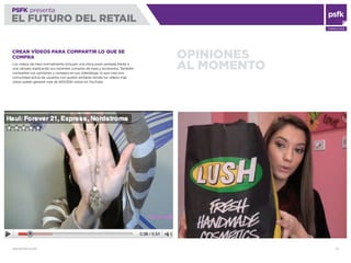 WWW.PSFK.COM 73
PSFK presenta
EL FUTURO DEL RETAIL
CONSULTING
OPINIONES
AL MOMENTO
CREAR VÍDEOS PARA COMPARTIR LO QUE SE
COMPRA
Los vídeos de Haul normalmente incluyen una chica joven sentada frente a
una cámara, explicando sus recientes compras de ropa y accesorios. También
comparten sus opiniones y consejos en sus videoblogs, lo que crea una
comunidad activa de usuarios con gustos similares donde los vídeos más
vistos suelen generar más de 500.000 visitas en YouTube.
 