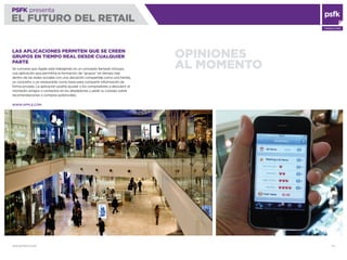 WWW.PSFK.COM 74
PSFK presenta
EL FUTURO DEL RETAIL
CONSULTING
OPINIONES
AL MOMENTO
LAS APLICACIONES PERMITEN QUE SE CREEN
GRUPOS EN TIEMPO REAL DESDE CUALQUIER
PARTE
Se rumorea que Apple está trabajando en un concepto llamado iGroups,
una aplicación que permitiría la formación de “grupos” en tiempo real
dentro de las redes sociales con una ubicación compartida como una tienda,
un concierto o un restaurante como base para compartir información de
forma privada. La aplicación podría ayudar a los compradores a descubrir al
momento amigos o contactos en los alrededores y pedir su consejo sobre
recomendaciones o compras potenciales.
WWW.APPLE.COM
 