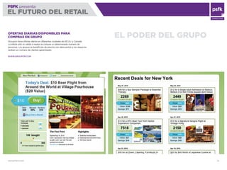 WWW.PSFK.COM 78
PSFK presenta
EL FUTURO DEL RETAIL
CONSULTING
EL PODER DEL GRUPOOFERTAS DIARIAS DISPONIBLES PARA
COMPRAS EN GRUPO
Groupon tiene ofertas diarias en diferentes ciudades de EE.UU. y Canadá.
La oferta sólo es válida si realiza la compra un determinado número de
personas. Los grupos se beneﬁcian de precios con descuentos y los negocios
reciben un número de clientes garantizado.
WWW.GROUPON.COM
 