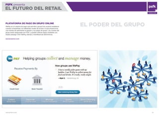 WWW.PSFK.COM 79
PSFK presenta
EL FUTURO DEL RETAIL
CONSULTING
EL PODER DEL GRUPOPLATAFORMA DE PAGO EN GRUPO ONLINE
WePay es un sistema de pago que permite a grupos de usuarios establecer
cuentas compartidas con diferentes niveles de acceso, lo que proporciona
una manera de administrar la gestión y los pagos de grupo. Las cuentas del
grupo están aseguradas por FDIC y pueden realizar pagos mediante una
tarjeta prepago VISA WePay, talones o transferencias electrónicas.
WWW.WEPAY.COM
 