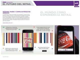 WWW.PSFK.COM 8
PSFK presenta
EL FUTURO DEL RETAIL
CONSULTING
EL MUNDO COMO
EXPERIENCIA RETAIL
BÚSQUEDA, PRUEBA Y COMPRA DE PRODUCTOS
INMEDIATA
Las aplicaciones móviles como Stripey Lines, ShopSavvy y Amazon usan la
lectura de códigos de barras o el reconocimiento de imágenes para permitir
a los usuarios acceder a información para buscar productos, comprobar
precios y disponibilidad y realizar las compras. Mediante estas aplicaciones,
los usuarios pueden hacer cosas como escanear el código de barras de un
álbum de música, acceder a él mediante iTunes y escuchar una muestra en
ese mismo instante.
WWW.STRIPEYLINES.COM
 