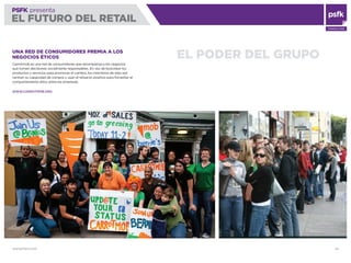 WWW.PSFK.COM 82
PSFK presenta
EL FUTURO DEL RETAIL
CONSULTING
EL PODER DEL GRUPOUNA RED DE CONSUMIDORES PREMIA A LOS
NEGOCIOS ÉTICOS
Carrotmob es una red de consumidores que recompensa a los negocios
que toman decisiones socialmente responsables. En vez de boicotear los
productos y servicios para promover el cambio, los miembros de esta red
centran su capacidad de compra y usan el refuerzo positivo para fomentar el
comportamiento ético entre las empresas.
WWW.CARROTMOB.ORG
 