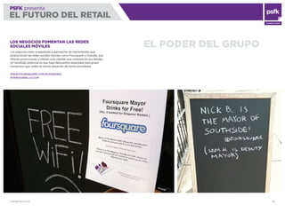 WWW.PSFK.COM 83
PSFK presenta
EL FUTURO DEL RETAIL
CONSULTING
EL PODER DEL GRUPOLOS NEGOCIOS FOMENTAN LAS REDES
SOCIALES MÓVILES
Los negocios están empezando a aprovechar las herramientas que
proporcionan las redes sociales móviles como Foursquare y Gowalla, que
ofrecen promociones y ofertas a los clientes que compran en sus tiendas.
Un resultado potencial es que haya descuentos especiales para grupo
numerosos que visiten la misma ubicación de forma simultánea.
WWW.FOURSQUARE.COM/BUSINESSES
WWW.GOWALLA.COM
 
