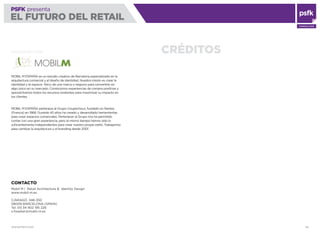 WWW.PSFK.COM 84
PSFK presenta
EL FUTURO DEL RETAIL
CONSULTING
PSFK presenta
EL FUTURO DEL RETAIL
CRÉDITOSTRADUCIDO POR
MOBIL M ESPAÑA es un estudio creativo de Barcelona especializado en la
arquitectura comercial y el diseño de identidad. Nuestra misión es crear la
identidad y el espacio físico de una marca o negocio para convertirlo en
algo único en su mercado. Construimos experiencias de compra positivas y
aprovechamos todos los recursos existentes para maximizar su impacto en
los clientes.
MOBIL M ESPAÑA pertenece al Grupo Coupechoux, fundado en Nantes
(Francia) en 1968. Durante 40 años ha creado y desarrollado herramientas
para crear espacios comerciales. Pertenecer al Grupo nos ha permitido
contar con una gran experiencia, pero al mismo tiempo hemos sido lo
suﬁcientemente independientes para crear nuestro propio estilo. Trabajamos
para cambiar la arquitectura y el branding desde 2001.
CONTACTO
Mobil M | Retail Architecture & Identity Design
www.mobil-m.es
C/ARAGÓ, 348-350
08009 BARCELONA (SPAIN)
Tel. 00 34 902 195 226
x.ﬁsselier@mobil-m.es
 