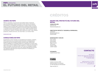 WWW.PSFK.COM 85
PSFK presenta
EL FUTURO DEL RETAIL
CONSULTING
PSFK presenta
EL FUTURO DEL RETAIL
CRÉDITOS
ACERCA DE PSFK
PSFK es una fuente a la que recurrrir para obtener ideas e inspiración
para los profesionales creativos de todo el mundo. Somos una empresa
de innovación e investigación de tendencias con sede en Nueva York que
publica un sitio de noticias diario, proporciona consultoría sobre innovación
e investigación de tendencias, gestiona una red de expertos independientes
y organiza eventos para generar nuevas ideas. PSFK pretende inspirar
a los lectores, clientes e invitados para mejorar las cosas: crear mejores
productos, mejores servicios, una vida mejor o un mundo mejor.
WWW.PSFK.COM
CONSULTORÍA DE PSFK
Fomentando en todo momento una red global de innovadores y expertos,
PSFK proporciona una consultoría sobre innovación e investigación de
tendencias para las principales empresas internacionales. Desde 2005,
PSFK ha trabajado con compañías líderes en su segmento en el sector de la
automoción, comida y bebida, bienes de consumo, medios de comunicación,
retail y tecnología. Los clientes acuden a PSFK por su investigación global,
porque accede a la información local y por nuestra capacidad de encontrar
una inspiración alternativa que incluya la innovación en marketing y el
desarrollo del producto.
EQUIPO DEL PROYECTO DEL FUTURO DEL
RETAIL
CONSULTOR JEFE
Francisco Hui
francisco.hui@psfk.com
DIRECTOR DEL PROYECTO Y DESARROLLO EMPRESARIAL
Jeff Weiner
jeff.weiner@psfk.com
646.520.4665
INVESTIGACIÓN Y ANÁLISIS
Piers Fawkes
Scott Lachut
Kyle Studstill
Brian W. Jones
Jeff Squires
Antonio Varas
Juliette Hughes
FOTOGRAFÍA
Catalina Kulczar-Marin
Creative Commons 2010
Reconocimiento no comercial
sin obra derivada 3.0 International
Mayo de 2010 v.1.1
CONTACTO
Jeff Weiner
Director de desarrollo empresarial
jeff.weiner@psfk.com
+1 646.520.4665
466 Broome St. 2nd
Floor
Nueva York, NY 10013 EE.UU.
www.psfk.com
 