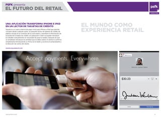 WWW.PSFK.COM 9
PSFK presenta
EL FUTURO DEL RETAIL
CONSULTING
EL MUNDO COMO
EXPERIENCIA RETAIL
UNA APLICACIÓN TRANSFORMA iPHONE E iPAD
EN UN LECTOR DE TARJETAS DE CRÉDITO
Square es un nuevo sistema de pago móvil para iPhone e iPad que permite
comprar desde cualquier parte. Un pequeño lector de tarjetas de crédito de
plástico encaja en la conexión de los auriculares y transﬁere la información de
la banda de la tarjeta de crédito a la aplicación o bien se pueden introducir
los detalles manualmente sin necesidad de pasar la tarjeta. Después de que
un empleado introduzca la cantidad que se debe cobrar, el cliente la conﬁrma
simplemente introduciendo su ﬁrma con el dedo y se envía el comprobante a
la dirección de correo del cliente.
WWW.SQUAREUP.COM
 