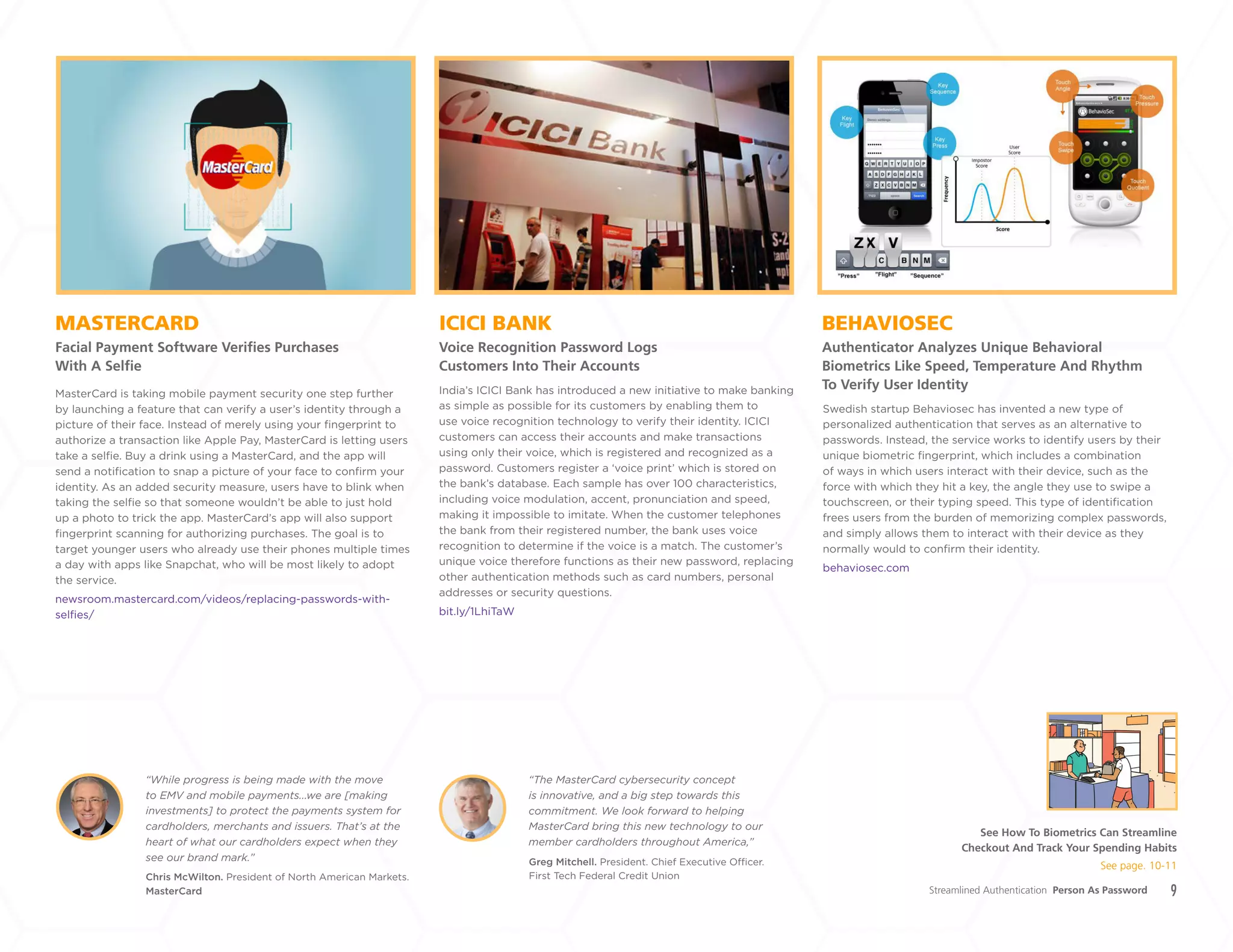 9
ICICI BANK
Voice Recognition Password Logs
Customers Into Their Accounts
MASTERCARD
Facial Payment Software Verifies Purchases
With A Selfie
BEHAVIOSEC
Authenticator Analyzes Unique Behavioral
Biometrics Like Speed, Temperature And Rhythm
To Verify User IdentityIndia’s ICICI Bank has introduced a new initiative to make banking
as simple as possible for its customers by enabling them to
use voice recognition technology to verify their identity. ICICI
customers can access their accounts and make transactions
using only their voice, which is registered and recognized as a
password. Customers register a ‘voice print’ which is stored on
the bank’s database. Each sample has over 100 characteristics,
including voice modulation, accent, pronunciation and speed,
making it impossible to imitate. When the customer telephones
the bank from their registered number, the bank uses voice
recognition to determine if the voice is a match. The customer’s
unique voice therefore functions as their new password, replacing
other authentication methods such as card numbers, personal
addresses or security questions.
bit.ly/1LhiTaW
MasterCard is taking mobile payment security one step further
by launching a feature that can verify a user’s identity through a
picture of their face. Instead of merely using your fingerprint to
authorize a transaction like Apple Pay, MasterCard is letting users
take a selfie. Buy a drink using a MasterCard, and the app will
send a notification to snap a picture of your face to confirm your
identity. As an added security measure, users have to blink when
taking the selfie so that someone wouldn’t be able to just hold
up a photo to trick the app. MasterCard’s app will also support
fingerprint scanning for authorizing purchases. The goal is to
target younger users who already use their phones multiple times
a day with apps like Snapchat, who will be most likely to adopt
the service.
newsroom.mastercard.com/videos/replacing-passwords-with-
selfies/
Chris McWilton. President of North American Markets.
MasterCard
Greg Mitchell. President. Chief Executive Officer.
First Tech Federal Credit Union
“While progress is being made with the move
to EMV and mobile payments...we are [making
investments] to protect the payments system for
cardholders, merchants and issuers. That’s at the
heart of what our cardholders expect when they
see our brand mark.”
“The MasterCard cybersecurity concept
is innovative, and a big step towards this
commitment. We look forward to helping
MasterCard bring this new technology to our
member cardholders throughout America,”
Swedish startup Behaviosec has invented a new type of
personalized authentication that serves as an alternative to
passwords. Instead, the service works to identify users by their
unique biometric fingerprint, which includes a combination
of ways in which users interact with their device, such as the
force with which they hit a key, the angle they use to swipe a
touchscreen, or their typing speed. This type of identification
frees users from the burden of memorizing complex passwords,
and simply allows them to interact with their device as they
normally would to confirm their identity.
behaviosec.com
Streamlined Authentication Person As Password
See How To Biometrics Can Streamline
Checkout And Track Your Spending Habits
See page. 10-11
+
LABS
 
