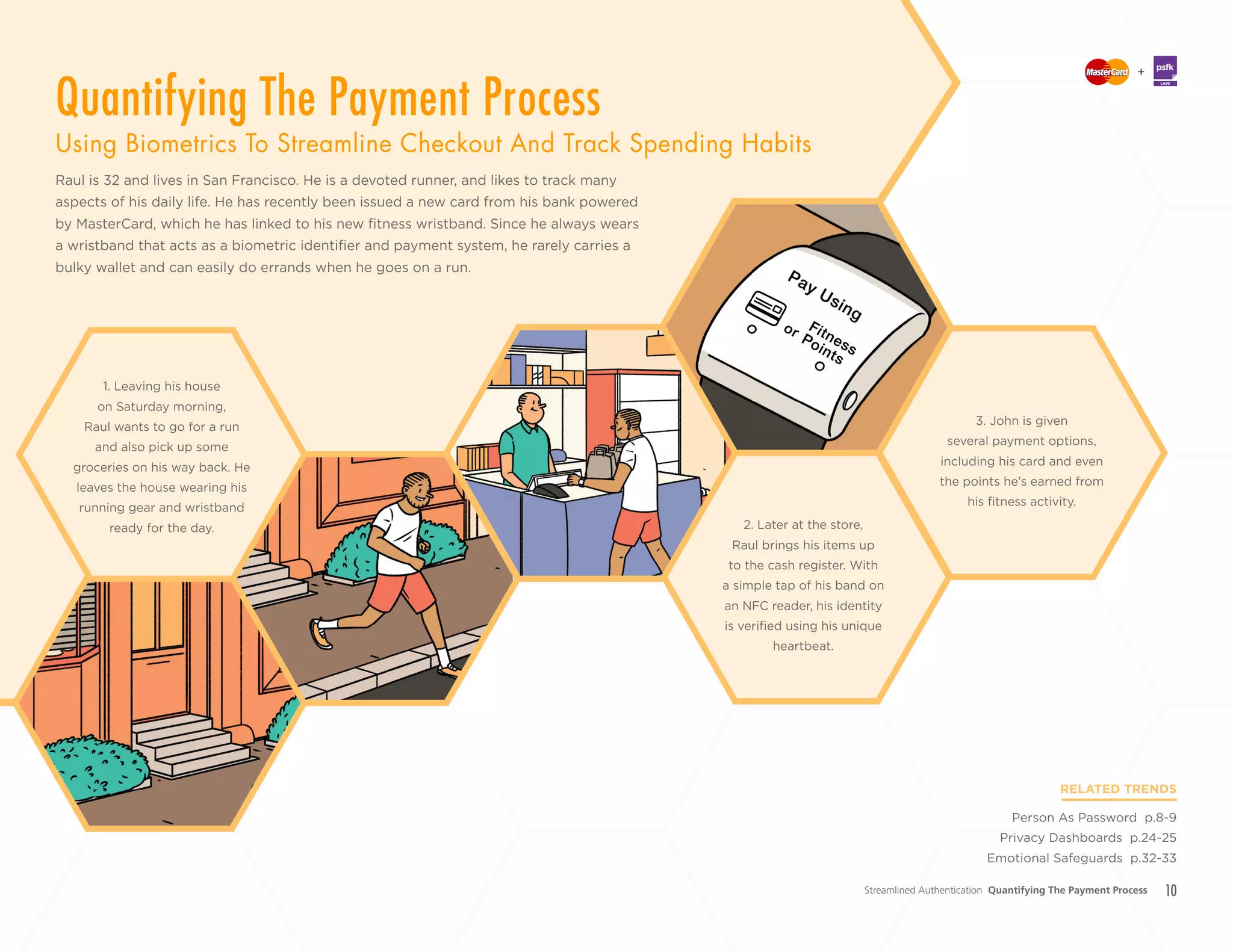 10
+
LABS
Raul is 32 and lives in San Francisco. He is a devoted runner, and likes to track many
aspects of his daily life. He has recently been issued a new card from his bank powered
by MasterCard, which he has linked to his new fitness wristband. Since he always wears
a wristband that acts as a biometric identifier and payment system, he rarely carries a
bulky wallet and can easily do errands when he goes on a run.
RELATED TRENDS
Person As Password p.8-9
Privacy Dashboards p.24-25
Emotional Safeguards p.32-33
2. Later at the store,
Raul brings his items up
to the cash register. With
a simple tap of his band on
an NFC reader, his identity
is verified using his unique
heartbeat.
1. Leaving his house
on Saturday morning,
Raul wants to go for a run
and also pick up some
groceries on his way back. He
leaves the house wearing his
running gear and wristband
ready for the day.
3. John is given
several payment options,
including his card and even
the points he’s earned from
his fitness activity.
Streamlined Authentication Quantifying The Payment Process
Quantifying The Payment Process
Using Biometrics To Streamline Checkout And Track Spending Habits
 