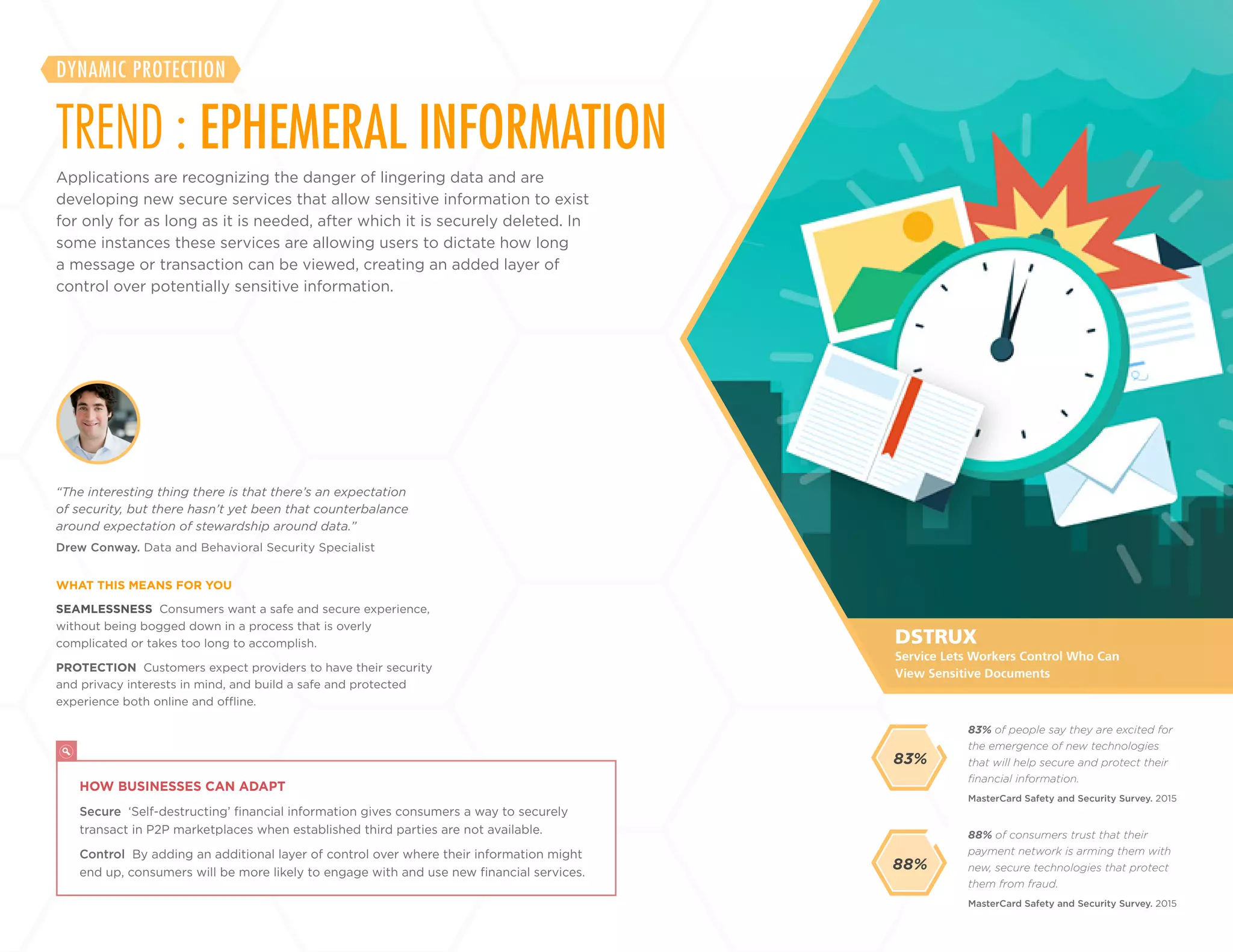 13
+
LABS
Applications are recognizing the danger of lingering data and are
developing new secure services that allow sensitive information to exist
for only for as long as it is needed, after which it is securely deleted. In
some instances these services are allowing users to dictate how long
a message or transaction can be viewed, creating an added layer of
control over potentially sensitive information.
TREND : EPHEMERAL INFORMATION
DYNAMIC PROTECTION
SEAMLESSNESS Consumers want a safe and secure experience,
without being bogged down in a process that is overly
complicated or takes too long to accomplish.
PROTECTION Customers expect providers to have their security
and privacy interests in mind, and build a safe and protected
experience both online and offline.
Drew Conway. Data and Behavioral Security Specialist
“The interesting thing there is that there’s an expectation
of security, but there hasn’t yet been that counterbalance
around expectation of stewardship around data.”
WHAT THIS MEANS FOR YOU
88% of consumers trust that their
payment network is arming them with
new, secure technologies that protect
them from fraud.
83% of people say they are excited for
the emergence of new technologies
that will help secure and protect their
financial information.
MasterCard Safety and Security Survey. 2015
MasterCard Safety and Security Survey. 2015
88%
DSTRUX
HOW BUSINESSES CAN ADAPT
Secure ‘Self-destructing’ financial information gives consumers a way to securely
transact in P2P marketplaces when established third parties are not available.
Control By adding an additional layer of control over where their information might
end up, consumers will be more likely to engage with and use new financial services.
Service Lets Workers Control Who Can
View Sensitive Documents
83%
 