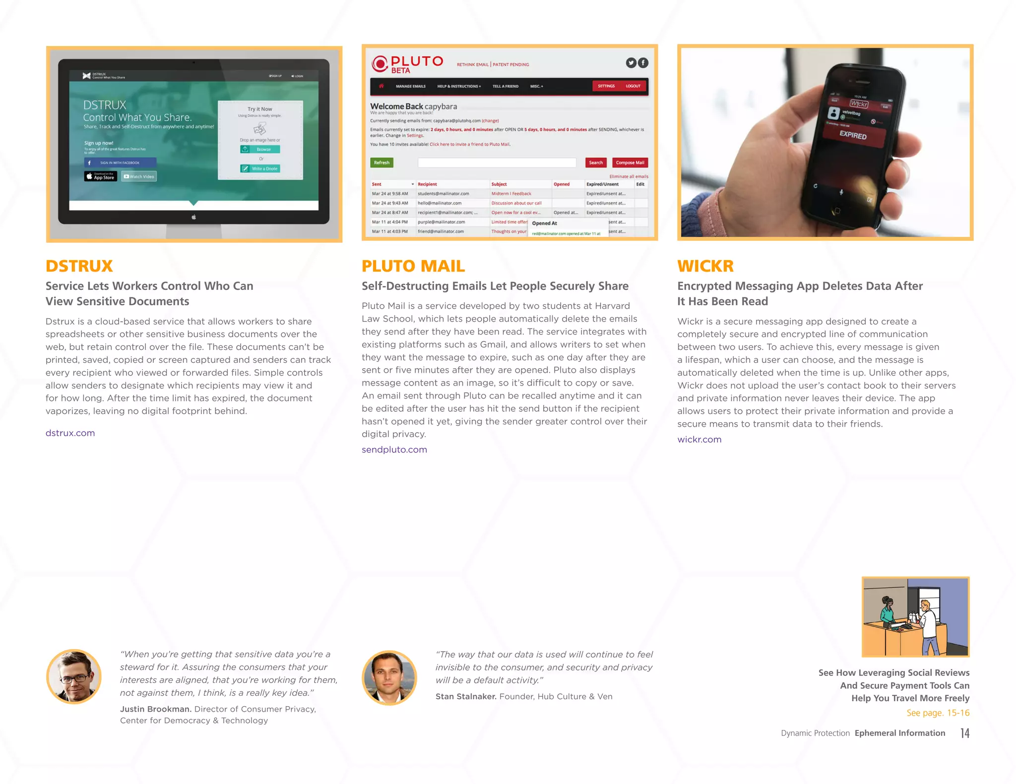 14
PLUTO MAIL
Self-Destructing Emails Let People Securely Share
DSTRUX
Service Lets Workers Control Who Can
View Sensitive Documents
WICKR
Encrypted Messaging App Deletes Data After
It Has Been ReadPluto Mail is a service developed by two students at Harvard
Law School, which lets people automatically delete the emails
they send after they have been read. The service integrates with
existing platforms such as Gmail, and allows writers to set when
they want the message to expire, such as one day after they are
sent or five minutes after they are opened. Pluto also displays
message content as an image, so it’s difficult to copy or save.
An email sent through Pluto can be recalled anytime and it can
be edited after the user has hit the send button if the recipient
hasn’t opened it yet, giving the sender greater control over their
digital privacy.
sendpluto.com
Wickr is a secure messaging app designed to create a
completely secure and encrypted line of communication
between two users. To achieve this, every message is given
a lifespan, which a user can choose, and the message is
automatically deleted when the time is up. Unlike other apps,
Wickr does not upload the user’s contact book to their servers
and private information never leaves their device. The app
allows users to protect their private information and provide a
secure means to transmit data to their friends.
wickr.com
Dstrux is a cloud-based service that allows workers to share
spreadsheets or other sensitive business documents over the
web, but retain control over the file. These documents can’t be
printed, saved, copied or screen captured and senders can track
every recipient who viewed or forwarded files. Simple controls
allow senders to designate which recipients may view it and
for how long. After the time limit has expired, the document
vaporizes, leaving no digital footprint behind.
dstrux.com
Justin Brookman. Director of Consumer Privacy,
Center for Democracy & Technology
Stan Stalnaker. Founder, Hub Culture & Ven
“When you’re getting that sensitive data you’re a
steward for it. Assuring the consumers that your
interests are aligned, that you’re working for them,
not against them, I think, is a really key idea.”
“The way that our data is used will continue to feel
invisible to the consumer, and security and privacy
will be a default activity.”
Dynamic Protection Ephemeral Information
See How Leveraging Social Reviews
And Secure Payment Tools Can
Help You Travel More Freely
See page. 15-16
+
LABS
 