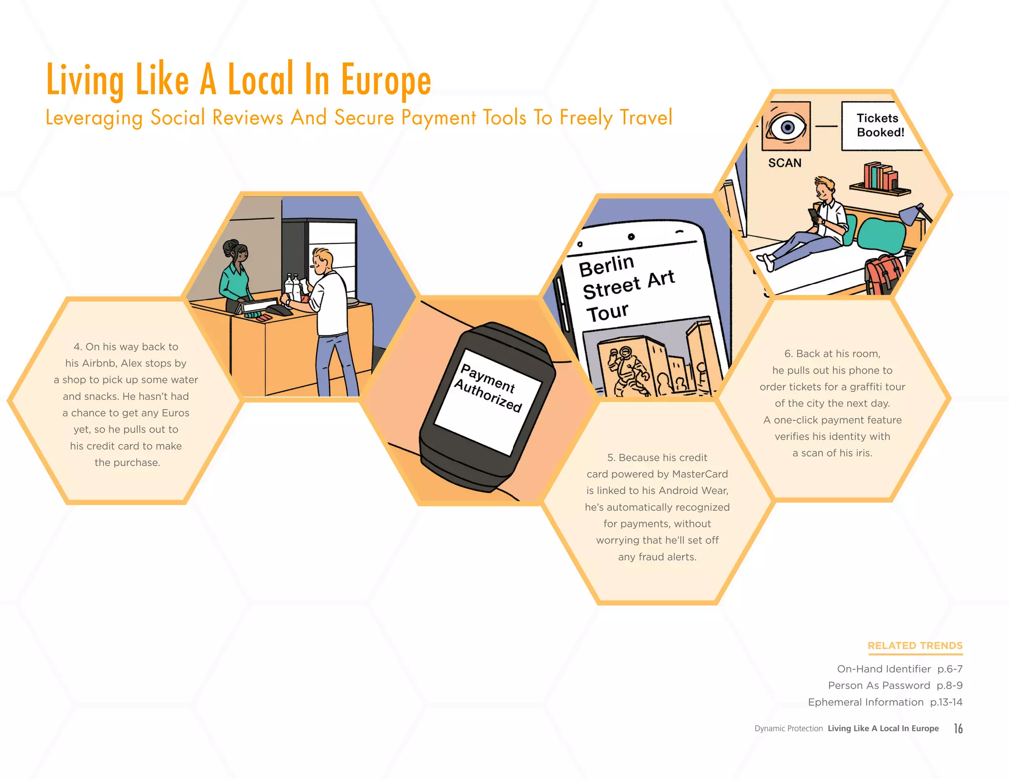 16
4. On his way back to
his Airbnb, Alex stops by
a shop to pick up some water
and snacks. He hasn’t had
a chance to get any Euros
yet, so he pulls out to
his credit card to make
the purchase. 5. Because his credit
card powered by MasterCard
is linked to his Android Wear,
he’s automatically recognized
for payments, without
worrying that he’ll set off
any fraud alerts.
6. Back at his room,
he pulls out his phone to
order tickets for a graffiti tour
of the city the next day.
A one-click payment feature
verifies his identity with
a scan of his iris.
Dynamic Protection Living Like A Local In Europe
Living Like A Local In Europe
Leveraging Social Reviews And Secure Payment Tools To Freely Travel
RELATED TRENDS
On-Hand Identifier p.6-7
Person As Password p.8-9
Ephemeral Information p.13-14
+
LABS
 